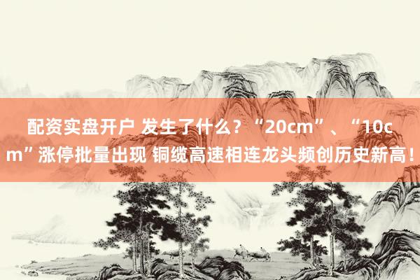 配资实盘开户 发生了什么？“20cm”、“10cm”涨停批量出现 铜缆高速相连龙头频创历史新高！