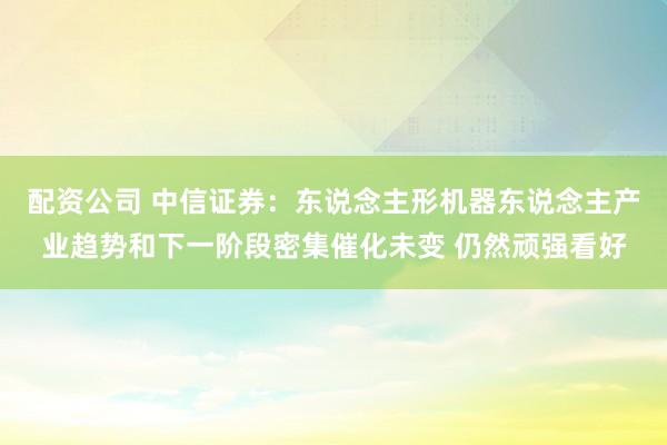 配资公司 中信证券：东说念主形机器东说念主产业趋势和下一阶段密集催化未变 仍然顽强看好