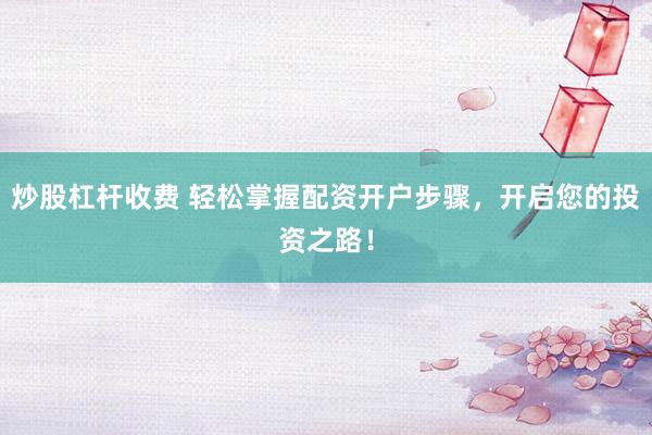 炒股杠杆收费 轻松掌握配资开户步骤，开启您的投资之路！