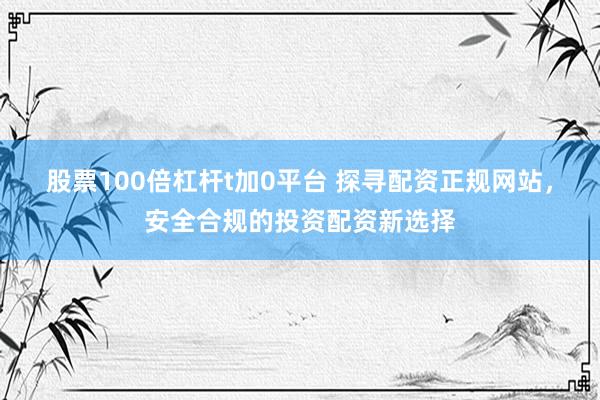 股票100倍杠杆t加0平台 探寻配资正规网站，安全合规的投资配资新选择