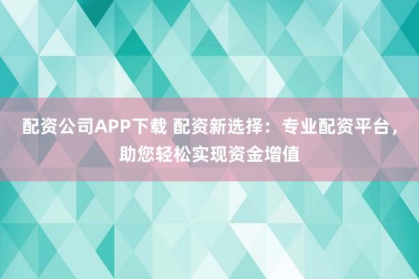 配资公司APP下载 配资新选择：专业配资平台，助您轻松实现资金增值