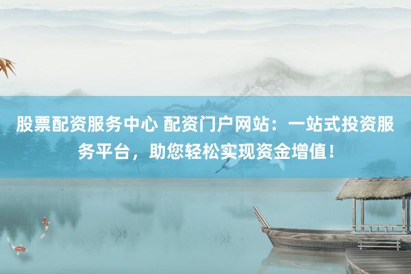 股票配资服务中心 配资门户网站：一站式投资服务平台，助您轻松实现资金增值！