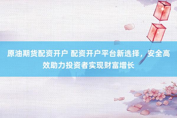 原油期货配资开户 配资开户平台新选择，安全高效助力投资者实现财富增长