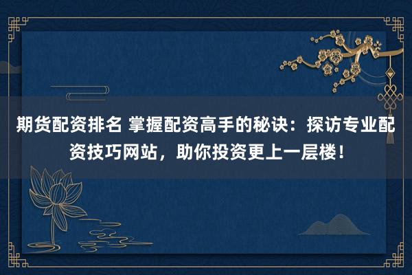 期货配资排名 掌握配资高手的秘诀：探访专业配资技巧网站，助你投资更上一层楼！