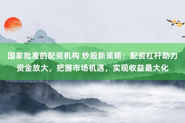 国家批准的配资机构 炒股新策略：配资杠杆助力资金放大，把握市场机遇，实现收益最大化