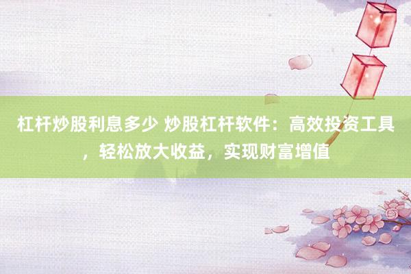 杠杆炒股利息多少 炒股杠杆软件：高效投资工具，轻松放大收益，实现财富增值
