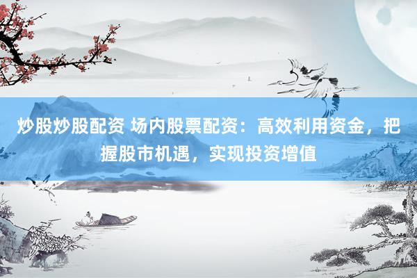 炒股炒股配资 场内股票配资：高效利用资金，把握股市机遇，实现投资增值