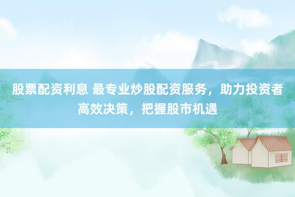 股票配资利息 最专业炒股配资服务，助力投资者高效决策，把握股市机遇