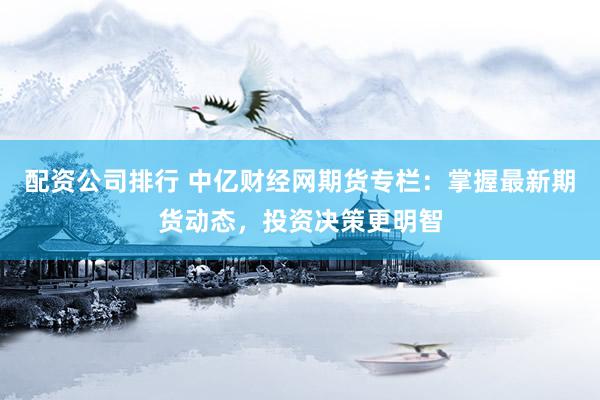 配资公司排行 中亿财经网期货专栏：掌握最新期货动态，投资决策更明智