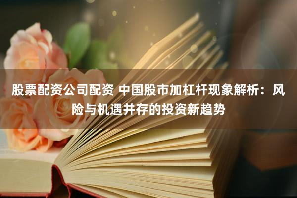 股票配资公司配资 中国股市加杠杆现象解析：风险与机遇并存的投资新趋势