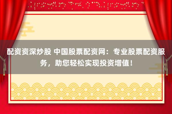 配资资深炒股 中国股票配资网：专业股票配资服务，助您轻松实现投资增值！