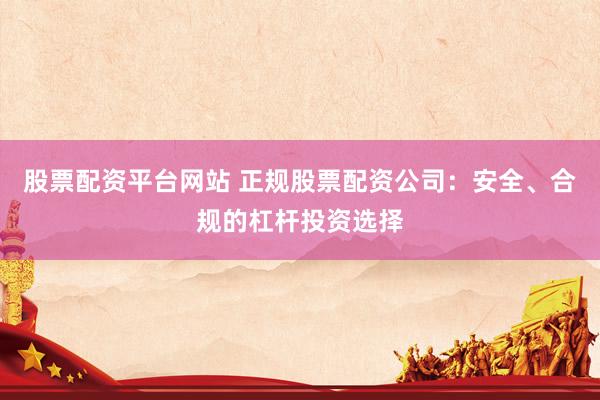 股票配资平台网站 正规股票配资公司：安全、合规的杠杆投资选择