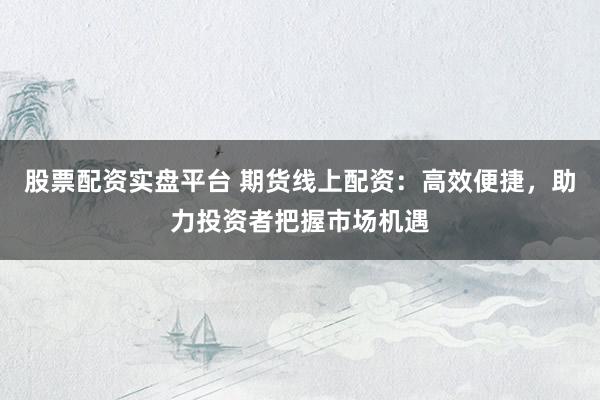 股票配资实盘平台 期货线上配资：高效便捷，助力投资者把握市场机遇