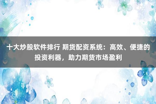 十大炒股软件排行 期货配资系统：高效、便捷的投资利器，助力期货市场盈利