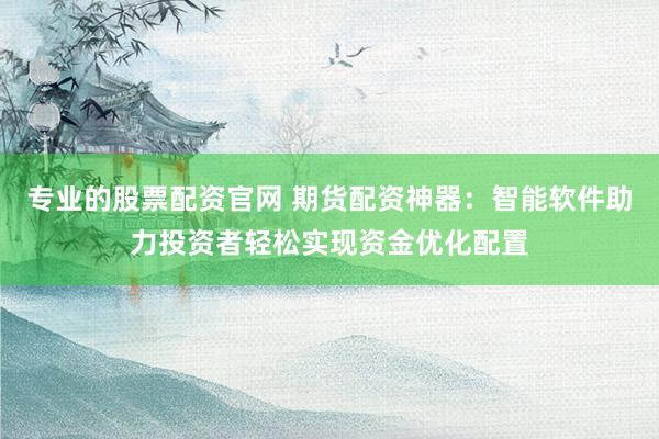 专业的股票配资官网 期货配资神器：智能软件助力投资者轻松实现资金优化配置