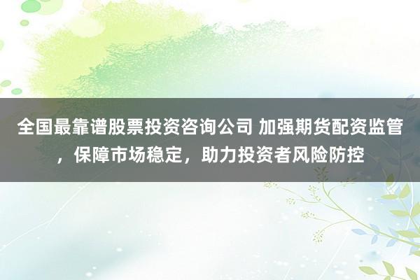 全国最靠谱股票投资咨询公司 加强期货配资监管，保障市场稳定，助力投资者风险防控
