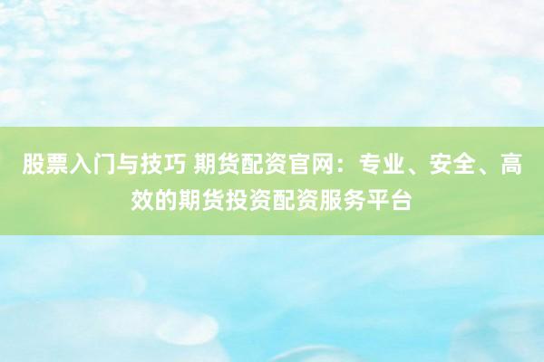 股票入门与技巧 期货配资官网：专业、安全、高效的期货投资配资服务平台