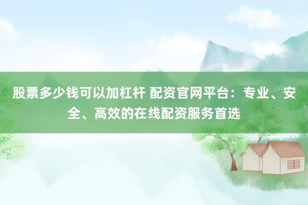 股票多少钱可以加杠杆 配资官网平台：专业、安全、高效的在线配资服务首选