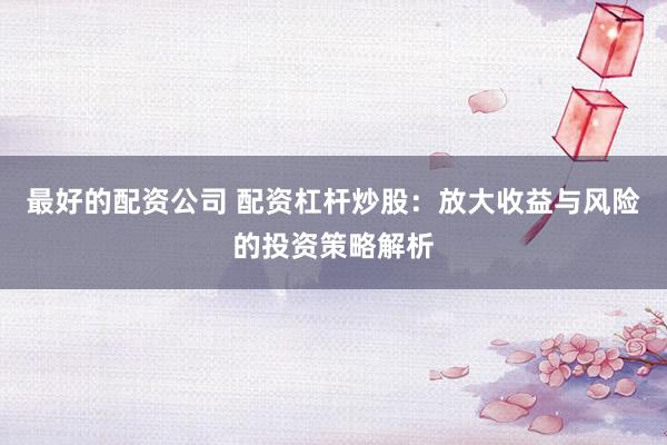 最好的配资公司 配资杠杆炒股：放大收益与风险的投资策略解析