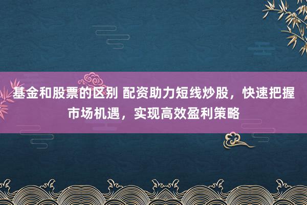 基金和股票的区别 配资助力短线炒股，快速把握市场机遇，实现高效盈利策略