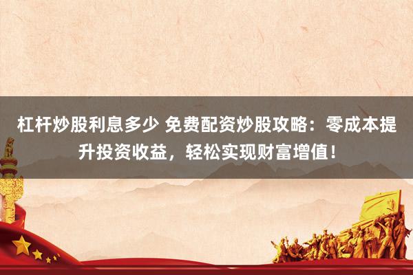 杠杆炒股利息多少 免费配资炒股攻略：零成本提升投资收益，轻松实现财富增值！