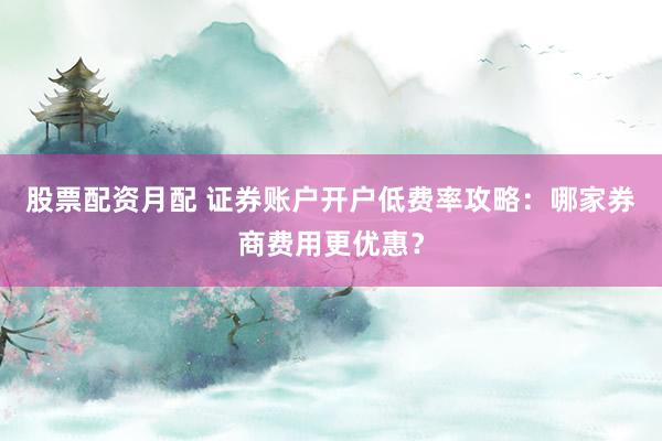 股票配资月配 证券账户开户低费率攻略:哪家券商费用更优惠?