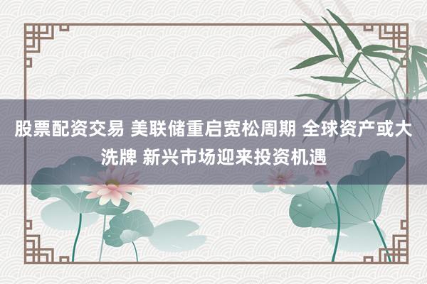 股票配资交易 美联储重启宽松周期 全球资产或大洗牌 新兴市场迎来投资机遇