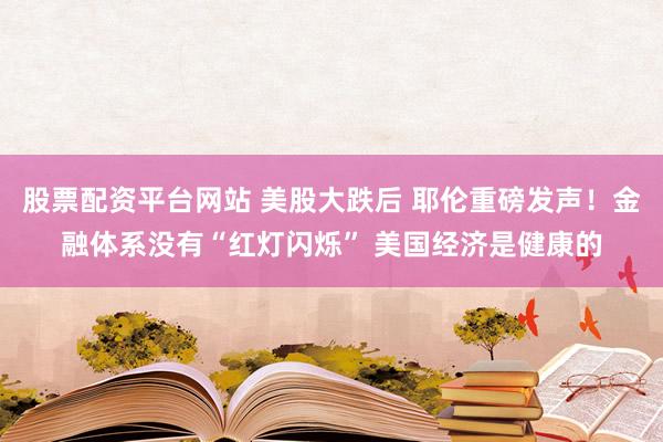 股票配资平台网站 美股大跌后 耶伦重磅发声！金融体系没有“红灯闪烁” 美国经济是健康的