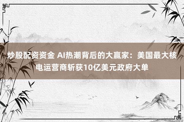 炒股配资资金 AI热潮背后的大赢家：美国最大核电运营商斩获10亿美元政府大单