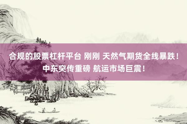 合规的股票杠杆平台 刚刚 天然气期货全线暴跌！中东突传重磅 航运市场巨震！