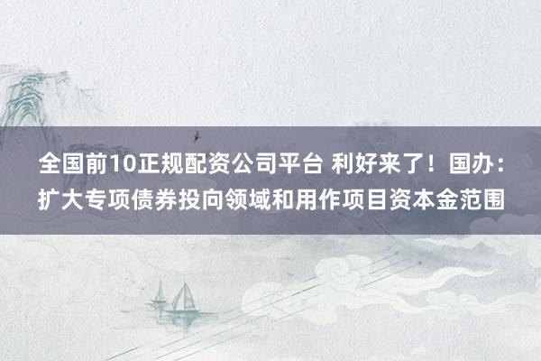 全国前10正规配资公司平台 利好来了！国办：扩大专项债券投向领域和用作项目资本金范围