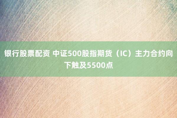 银行股票配资 中证500股指期货（IC）主力合约向下触及5500点