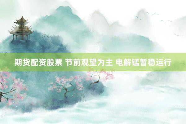 期货配资股票 节前观望为主 电解锰暂稳运行