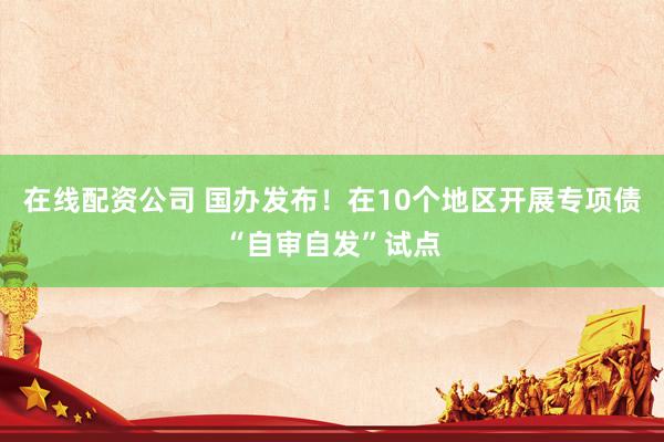 在线配资公司 国办发布！在10个地区开展专项债“自审自发”试点