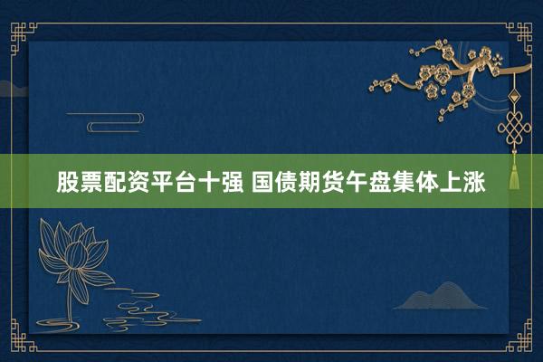 股票配资平台十强 国债期货午盘集体上涨