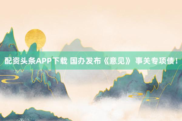 配资头条APP下载 国办发布《意见》 事关专项债！