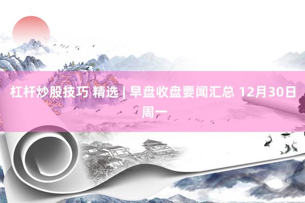 杠杆炒股技巧 精选 | 早盘收盘要闻汇总 12月30日 周一