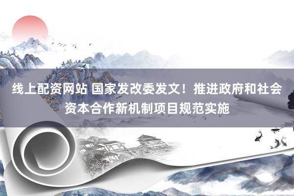 线上配资网站 国家发改委发文！推进政府和社会资本合作新机制项目规范实施