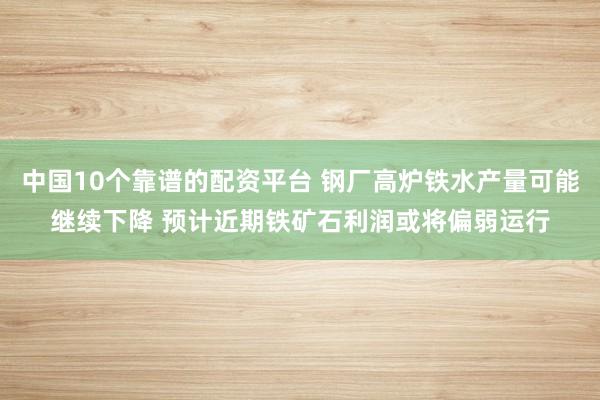 中国10个靠谱的配资平台 钢厂高炉铁水产量可能继续下降 预计近期铁矿石利润或将偏弱运行