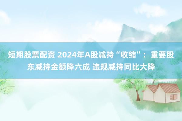 短期股票配资 2024年A股减持“收缩”:重要股东减持金额降六成 违规减持同比大降