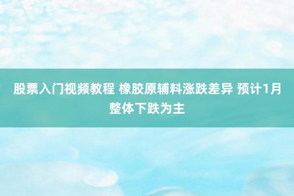 股票入门视频教程 橡胶原辅料涨跌差异 预计1月整体下跌为主