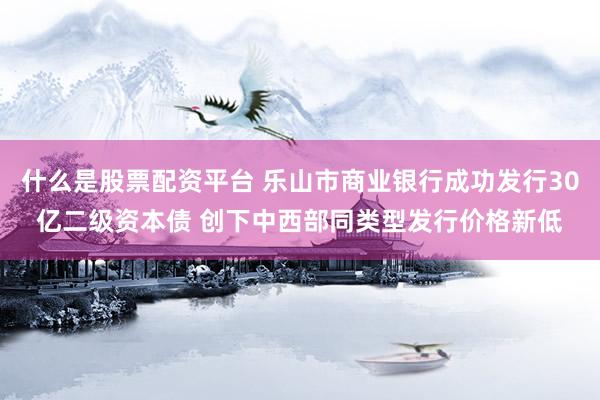 什么是股票配资平台 乐山市商业银行成功发行30亿二级资本债 创下中西部同类型发行价格新低