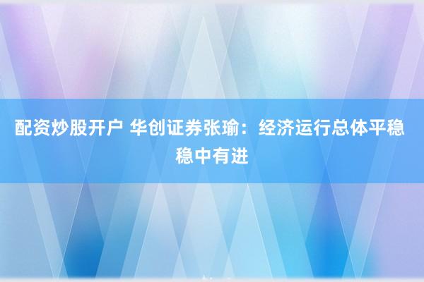 配资炒股开户 华创证券张瑜:经济运行总体平稳 稳中有进