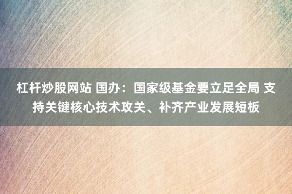 杠杆炒股网站 国办：国家级基金要立足全局 支持关键核心技术攻关、补齐产业发展短板