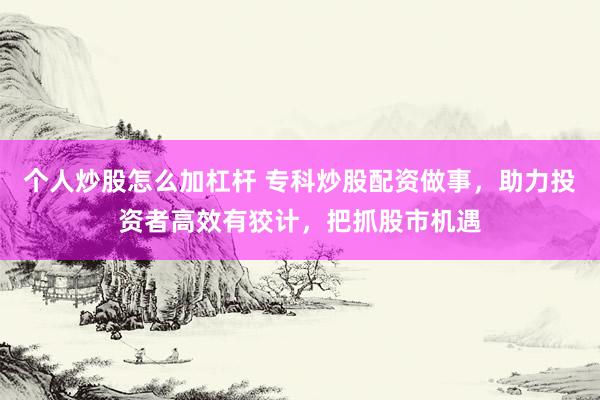 个人炒股怎么加杠杆 专科炒股配资做事，助力投资者高效有狡计，把抓股市机遇