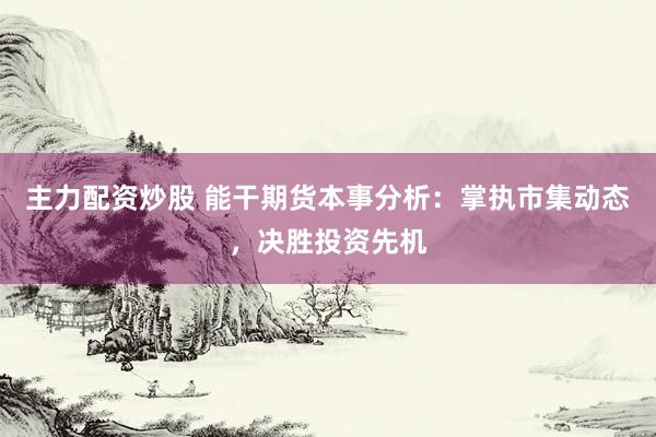 主力配资炒股 能干期货本事分析：掌执市集动态，决胜投资先机