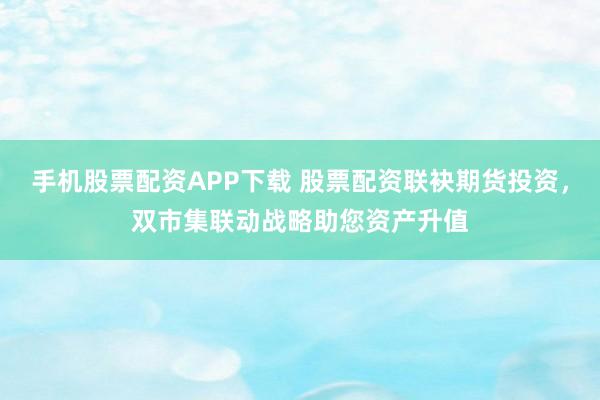 手机股票配资APP下载 股票配资联袂期货投资，双市集联动战略助您资产升值