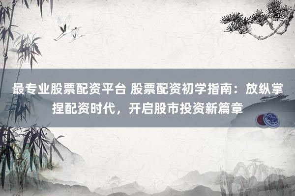 最专业股票配资平台 股票配资初学指南：放纵掌捏配资时代，开启股市投资新篇章