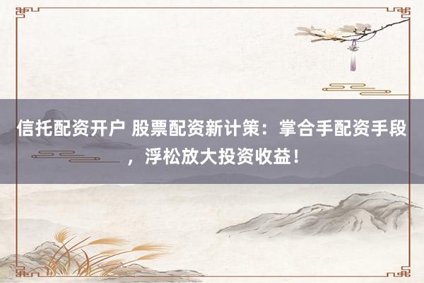 信托配资开户 股票配资新计策：掌合手配资手段，浮松放大投资收益！