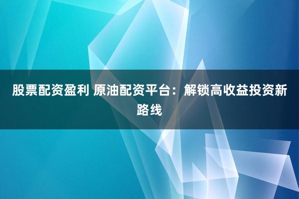 股票配资盈利 原油配资平台：解锁高收益投资新路线